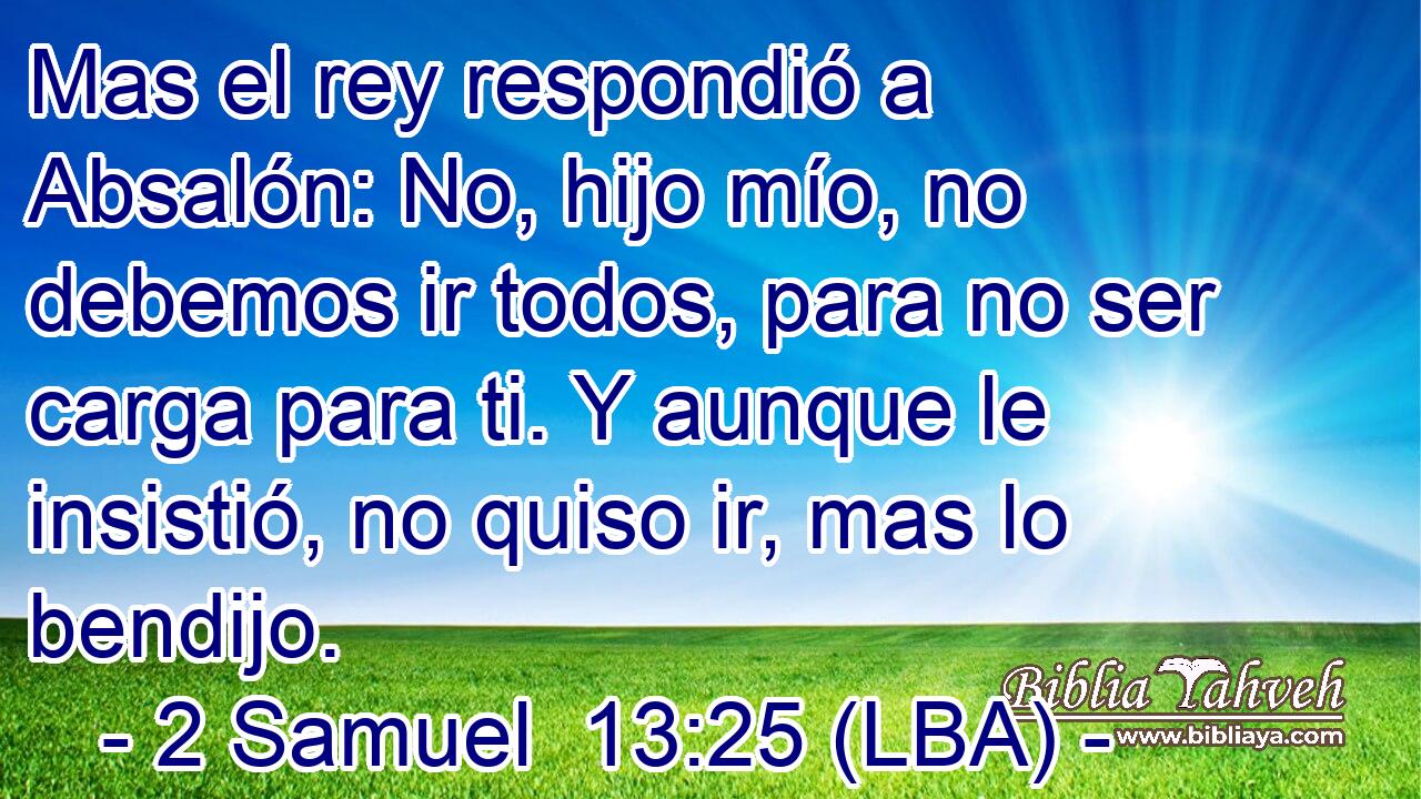 Mas el rey respondió a Absalón: No, hijo mío, no debemos ir todos, para no ser carga para ti. Y aunque le insistió, no quiso ir, mas lo bendijo.