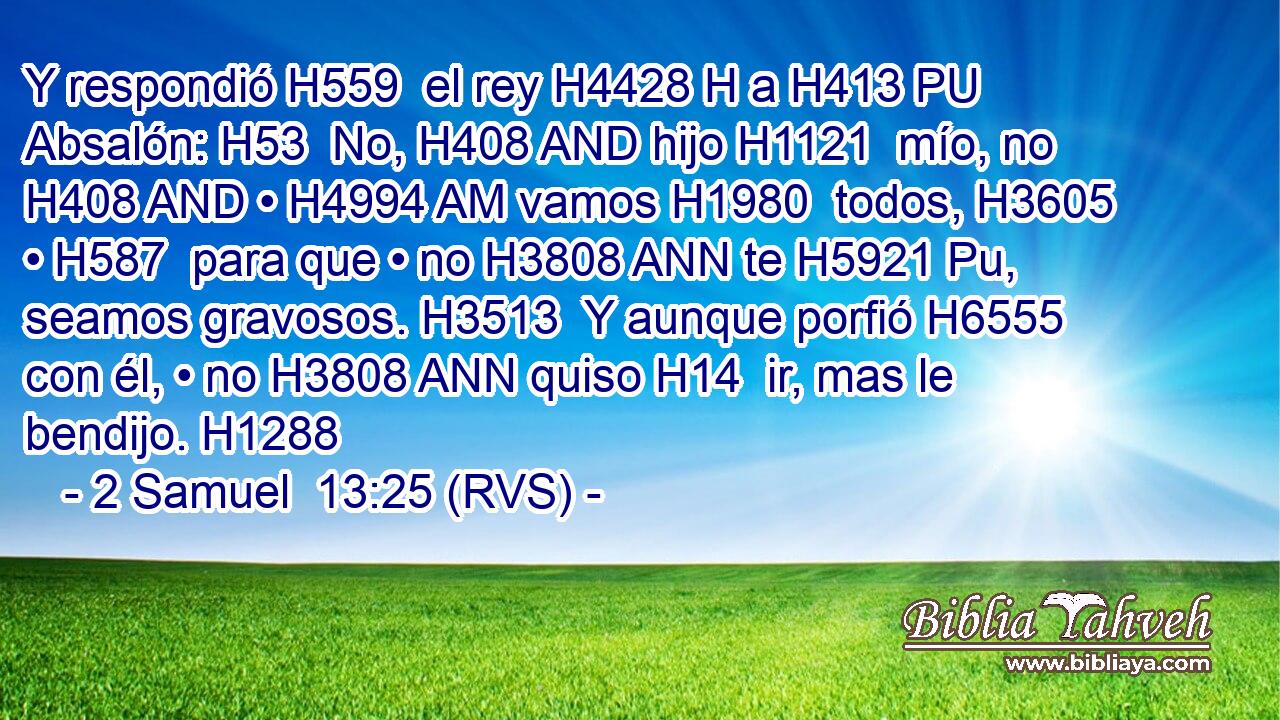 Y respondió H559  el rey H4428 H a H413 PU Absalón: H53  No, H408 AND hijo H1121  mío, no H408 AND • H4994 AM vamos H1980  todos, H3605  • H587  para que • no H3808 ANN te H5921 Pu,  seamos gravosos. H3513  Y aunque porfió H6555  con él, • no H3808 ANN quiso H14  ir, mas le bendijo. H1288  
