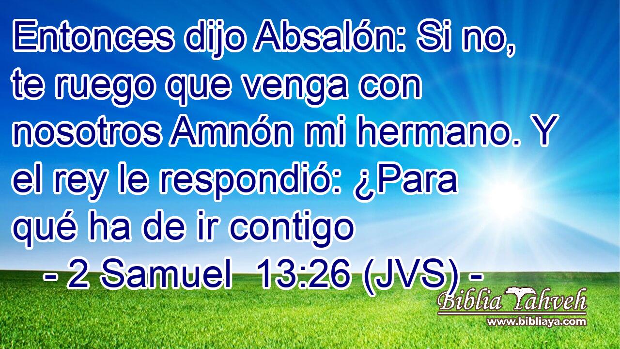 Entonces dijo Absalón: Si no, te ruego que venga con nosotros Amnón mi hermano. Y el rey le respondió: ¿Para qué ha de ir contigo