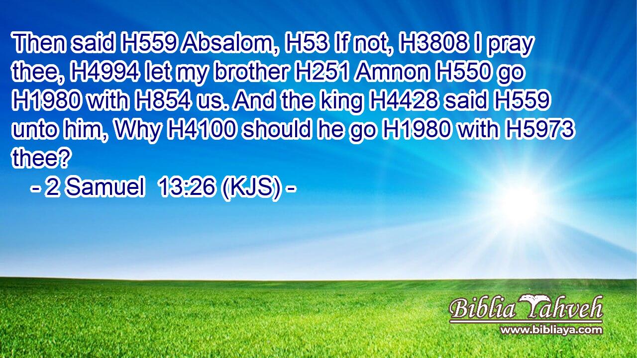Then said H559 Absalom, H53 If not, H3808 I pray thee, H4994 let my brother H251 Amnon H550 go H1980 with H854 us. And the king H4428 said H559 unto him, Why H4100 should he go H1980 with H5973 thee?