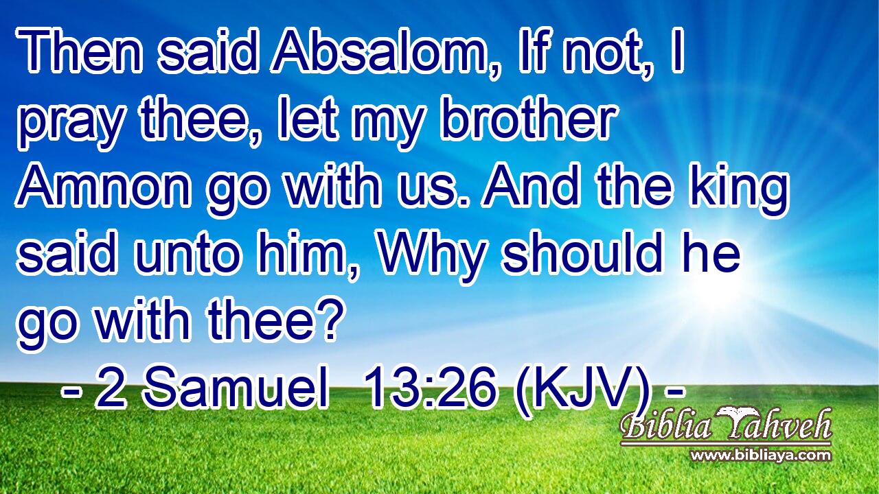 Then said Absalom, If not, I pray thee, let my brother Amnon go with us. And the king said unto him, Why should he go with thee?
