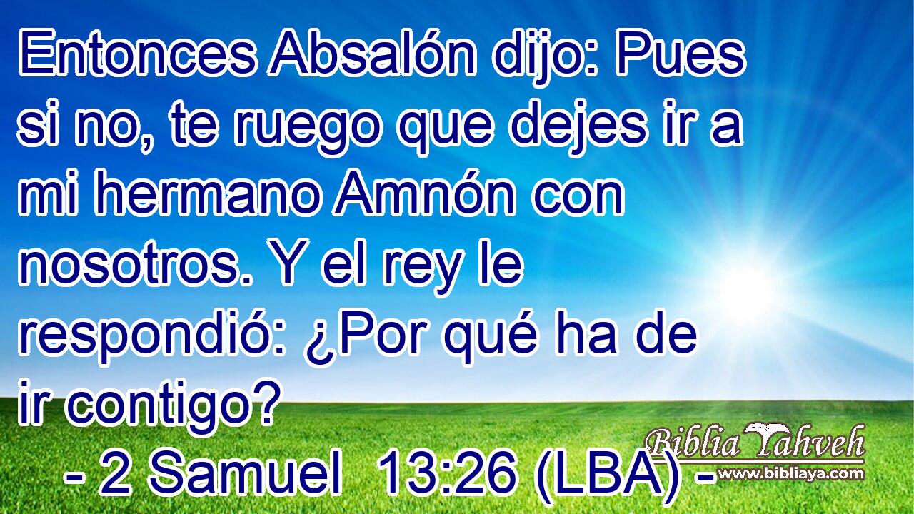 Entonces Absalón dijo: Pues si no, te ruego que dejes ir a mi hermano Amnón con nosotros. Y el rey le respondió: ¿Por qué ha de ir contigo?