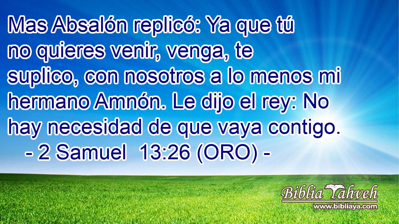  Mas Absalón replicó: Ya que tú no quieres venir, venga, te suplico, con nosotros a lo menos mi hermano Amnón. Le dijo el rey: No hay necesidad de que vaya contigo. 