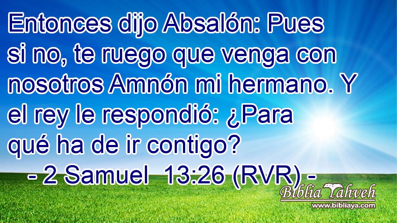 Entonces dijo Absalón: Pues si no, te ruego que venga con nosotros Amnón mi hermano. Y el rey le respondió: ¿Para qué ha de ir contigo?