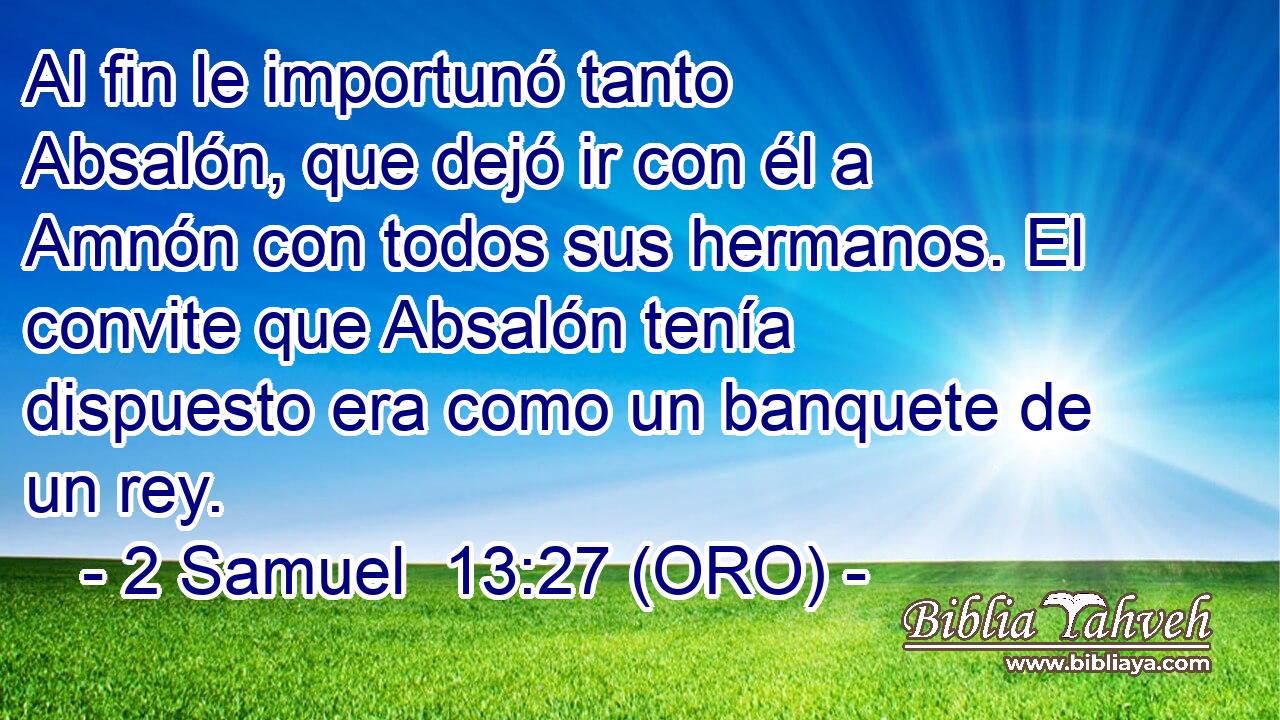  Al fin le importunó tanto Absalón, que dejó ir con él a Amnón con todos sus hermanos. El convite que Absalón tenía dispuesto era como un banquete de un rey. 