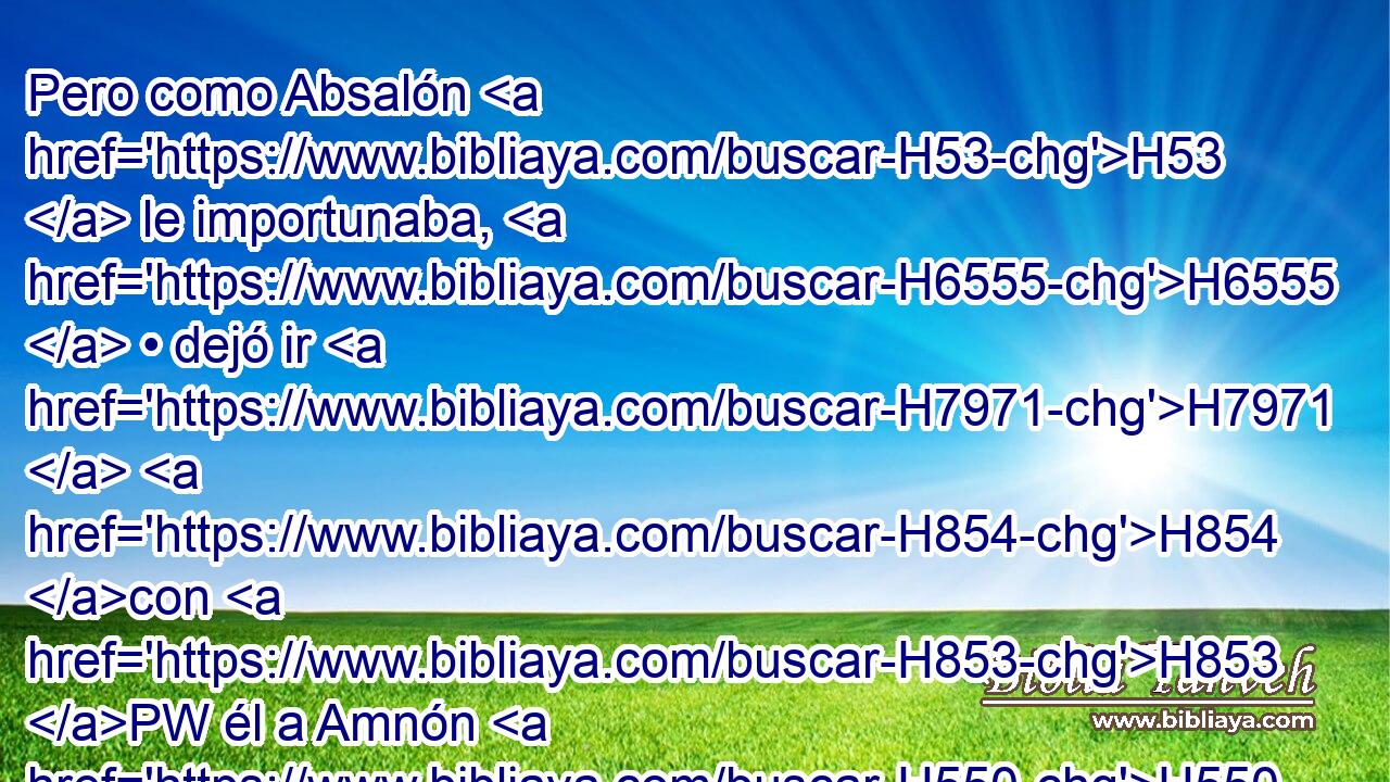 Pero como Absalón H53  le importunaba, H6555  • dejó ir H7971  H854 con H853 PW él a Amnón H550  y a todos H3605  los hijos H1121  del rey. H4428 H 