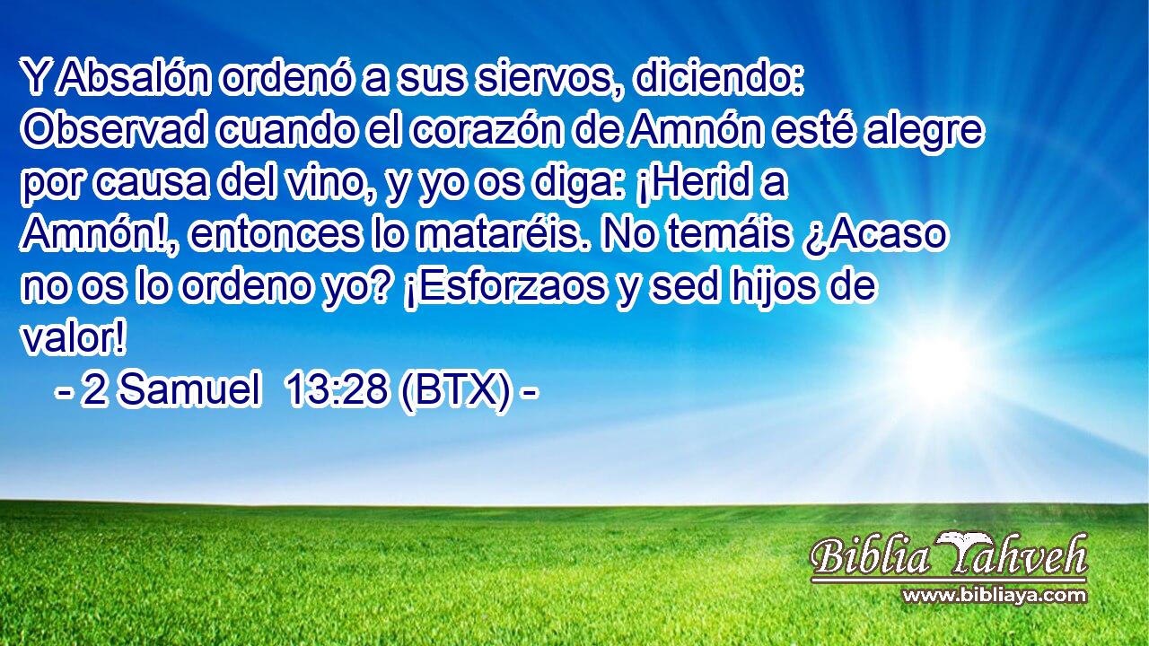 Y Absalón ordenó a sus siervos, diciendo: Observad cuando el corazón de Amnón esté alegre por causa del vino, y yo os diga: ¡Herid a Amnón!, entonces lo mataréis. No temáis ¿Acaso no os lo ordeno yo? ¡Esforzaos y sed hijos de valor!