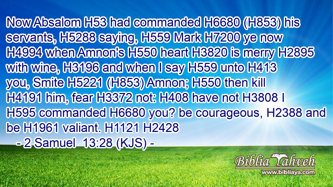 Now Absalom H53 had commanded H6680 (H853) his servants, H5288 saying, H559 Mark H7200 ye now H4994 when Amnon's H550 heart H3820 is merry H2895 with wine, H3196 and when I say H559 unto H413 you, Smite H5221 (H853) Amnon; H550 then kill H4191 him, fear H3372 not: H408 have not H3808 I H595 commanded H6680 you? be courageous, H2388 and be H1961 valiant. H1121 H2428