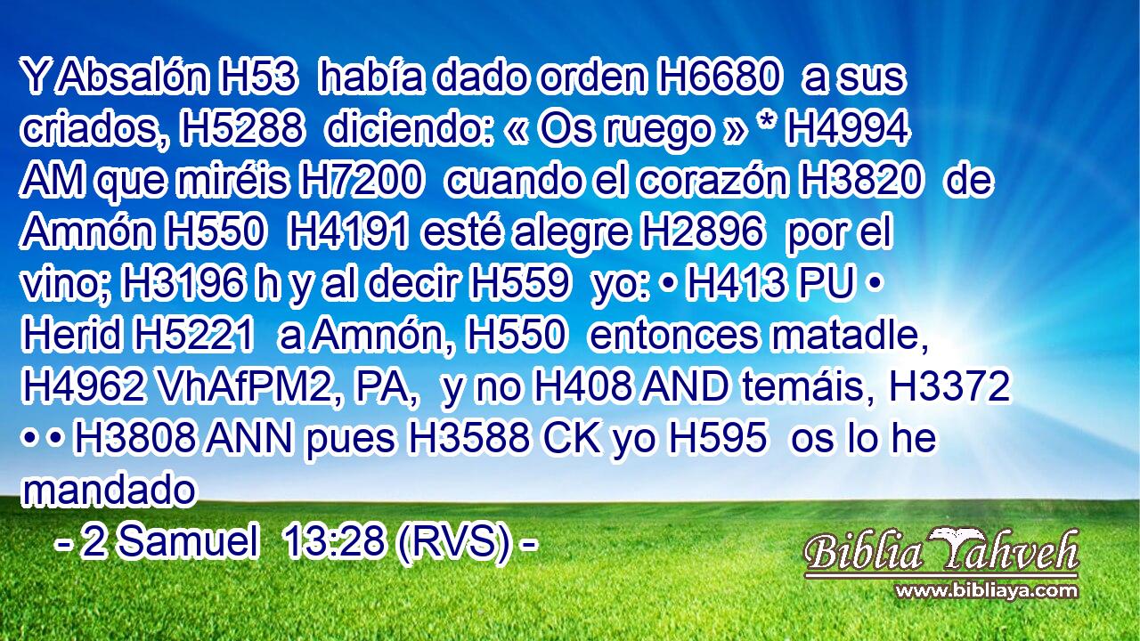 Y Absalón H53  había dado orden H6680  a sus criados, H5288  diciendo: « Os ruego » * H4994 AM que miréis H7200  cuando el corazón H3820  de Amnón H550  H4191 esté alegre H2896  por el vino; H3196 h y al decir H559  yo: • H413 PU • Herid H5221  a Amnón, H550  entonces matadle, H4962 VhAfPM2, PA,  y no H408 AND temáis, H3372  • • H3808 ANN pues H3588 CK yo H595  os lo he mandado