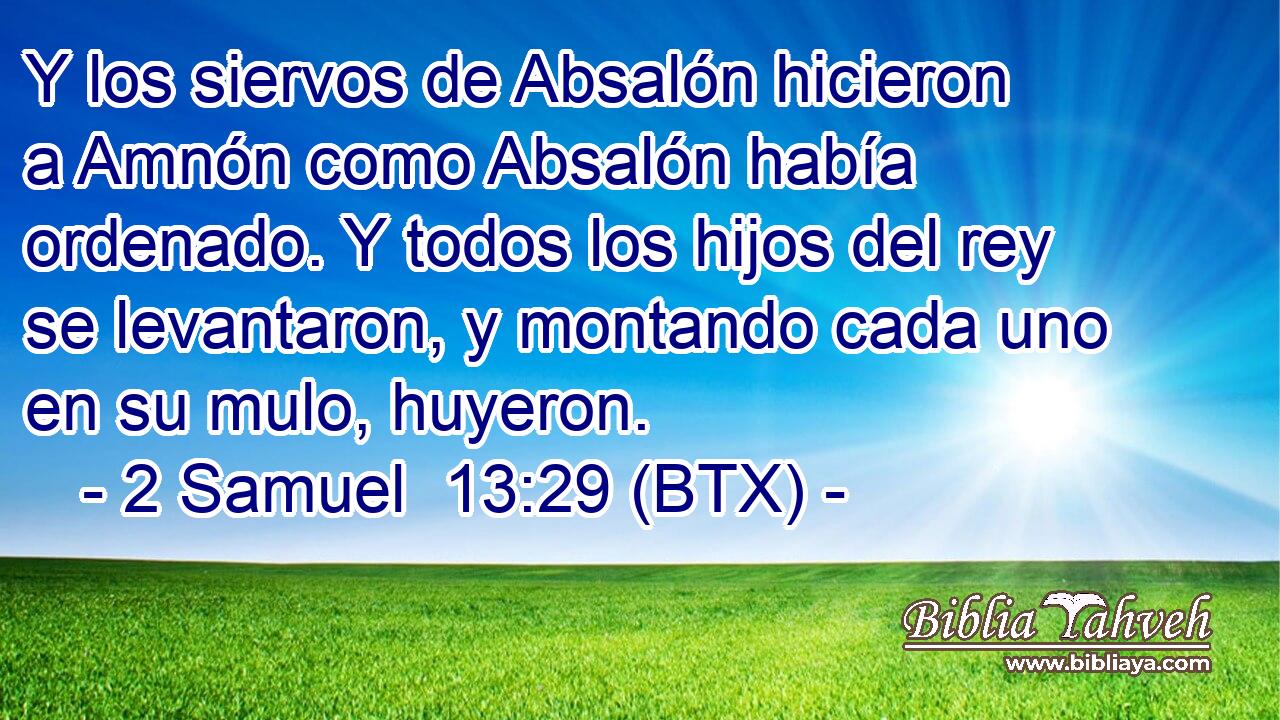 Y los siervos de Absalón hicieron a Amnón como Absalón había ordenado. Y todos los hijos del rey se levantaron, y montando cada uno en su mulo, huyeron.