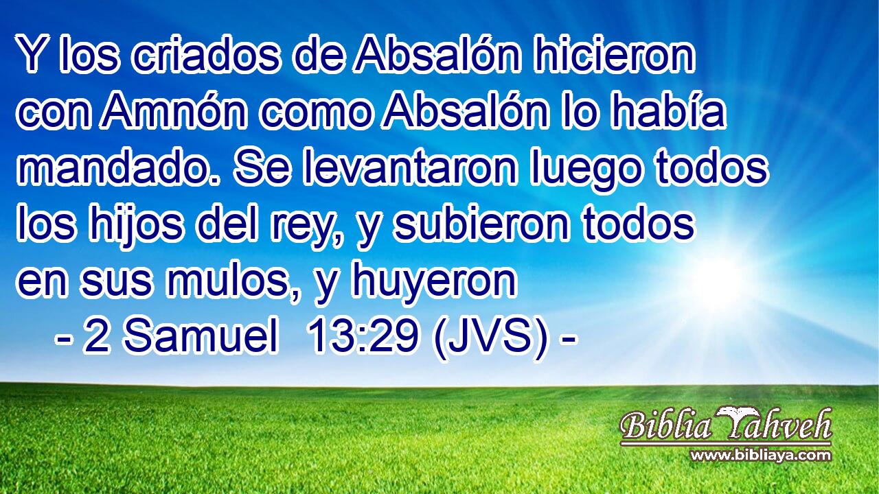 Y los criados de Absalón hicieron con Amnón como Absalón lo había mandado. Se levantaron luego todos los hijos del rey, y subieron todos en sus mulos, y huyeron
