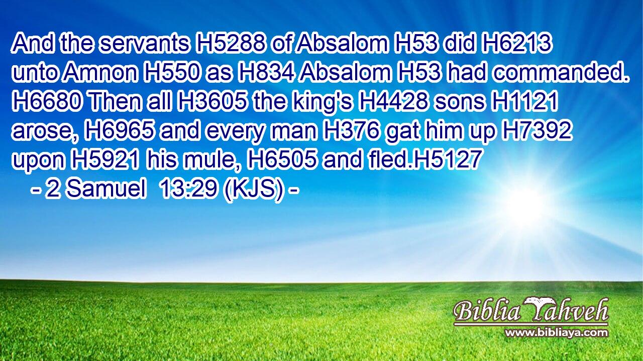 And the servants H5288 of Absalom H53 did H6213 unto Amnon H550 as H834 Absalom H53 had commanded. H6680 Then all H3605 the king's H4428 sons H1121 arose, H6965 and every man H376 gat him up H7392 upon H5921 his mule, H6505 and fled.H5127