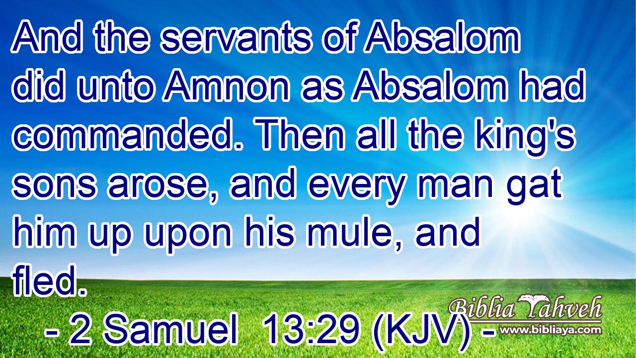 And the servants of Absalom did unto Amnon as Absalom had commanded. Then all the king's sons arose, and every man gat him up upon his mule, and fled.