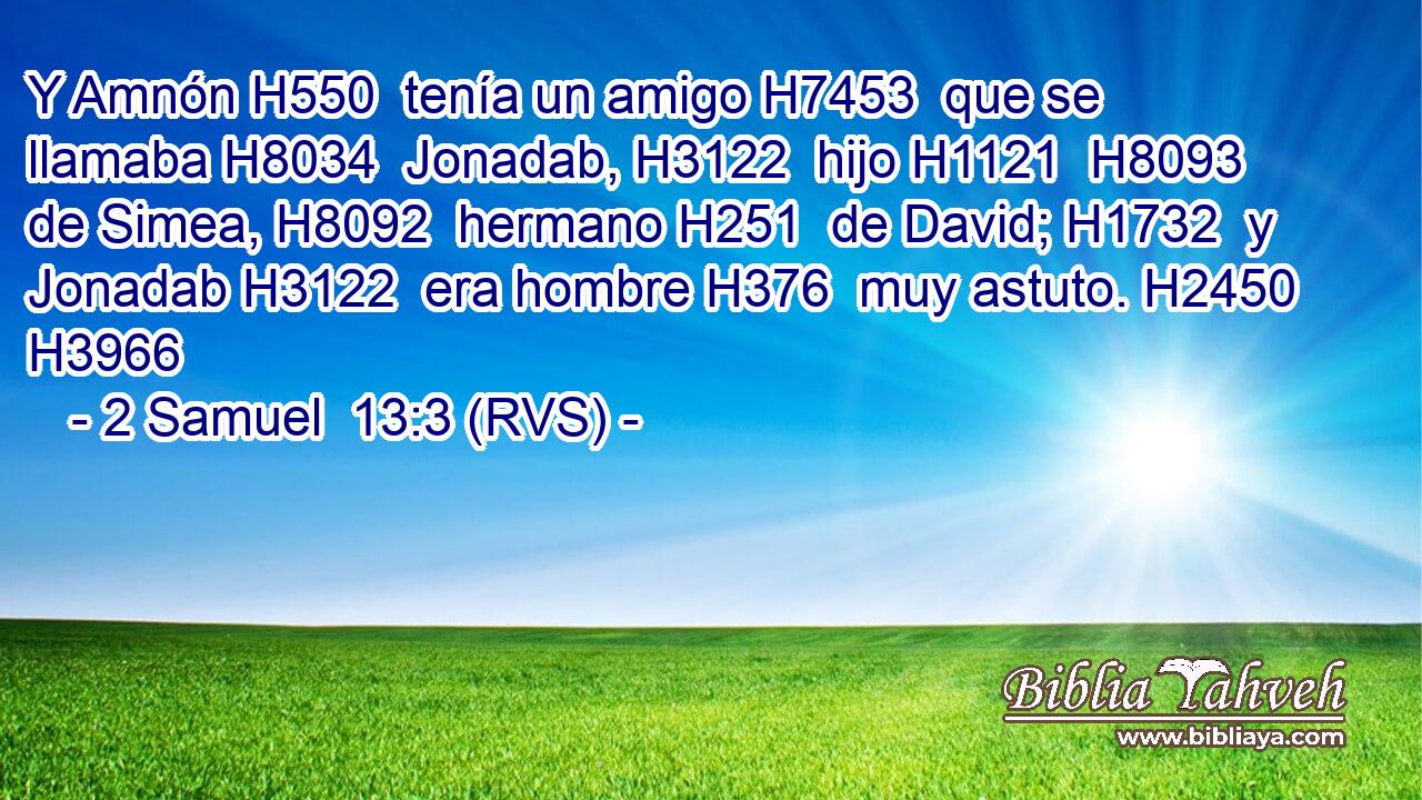 Y Amnón H550  tenía un amigo H7453  que se llamaba H8034  Jonadab, H3122  hijo H1121  H8093 de Simea, H8092  hermano H251  de David; H1732  y Jonadab H3122  era hombre H376  muy astuto. H2450  H3966 