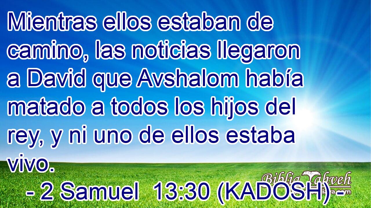  Mientras ellos estaban de camino, las noticias llegaron a David que Avshalom había matado a todos los hijos del rey, y ni uno de ellos estaba vivo. 