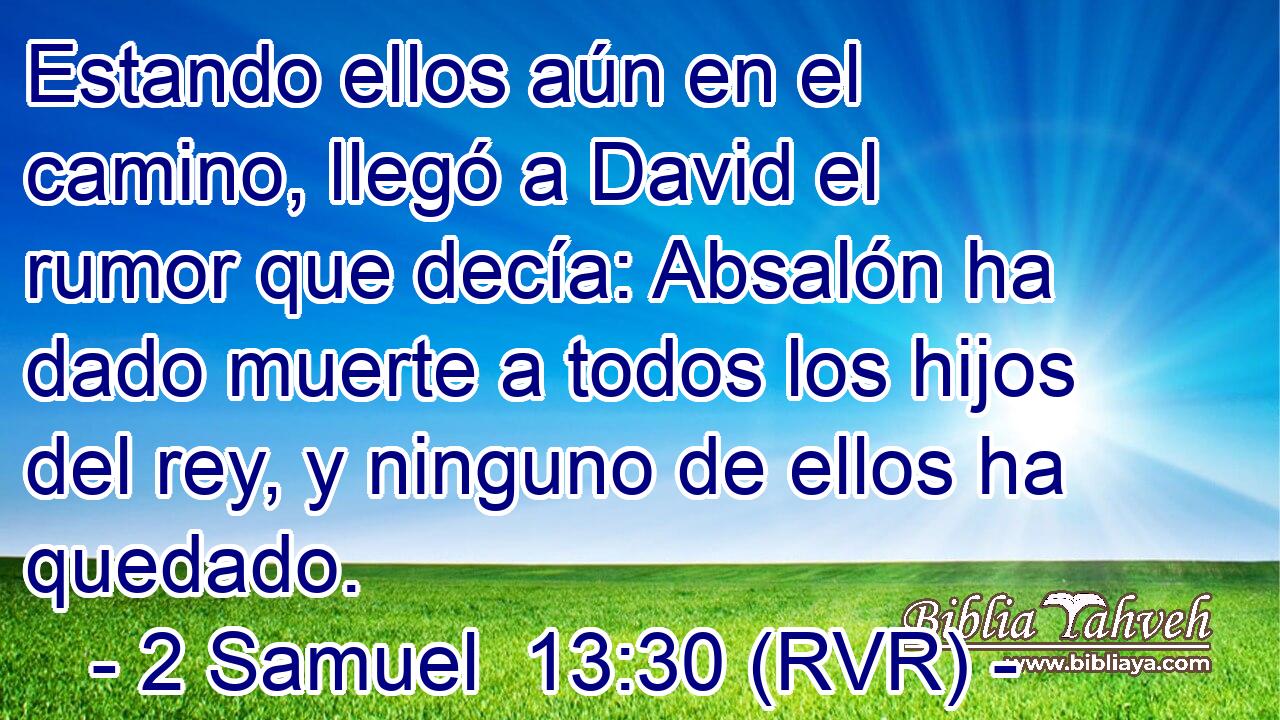 Estando ellos aún en el camino, llegó a David el rumor que decía: Absalón ha dado muerte a todos los hijos del rey, y ninguno de ellos ha quedado.