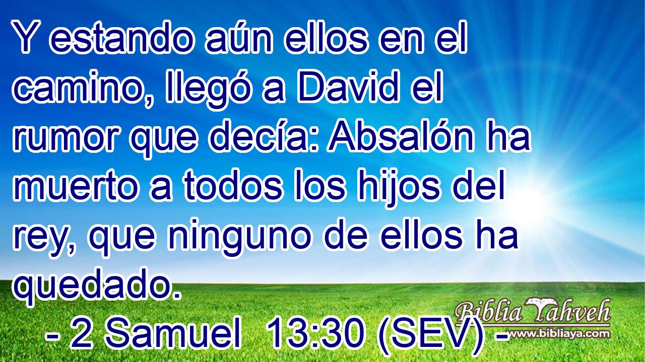 Y estando aún ellos en el camino, llegó a David el rumor que decía: Absalón ha muerto a todos los hijos del rey, que ninguno de ellos ha quedado.