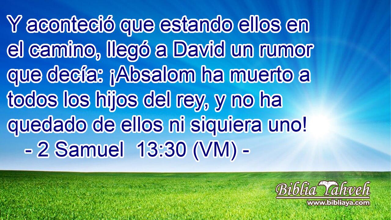  Y aconteció que estando ellos en el camino, llegó a David un rumor que decía: ¡Absalom ha muerto a todos los hijos del rey, y no ha quedado de ellos ni siquiera uno! 
