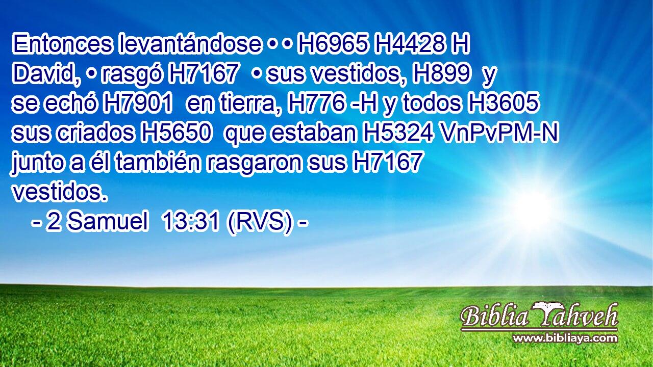Entonces levantándose • • H6965 H4428 H David, • rasgó H7167  • sus vestidos, H899  y se echó H7901  en tierra, H776 -H y todos H3605  sus criados H5650  que estaban H5324 VnPvPM-N junto a él también rasgaron sus H7167 vestidos. 