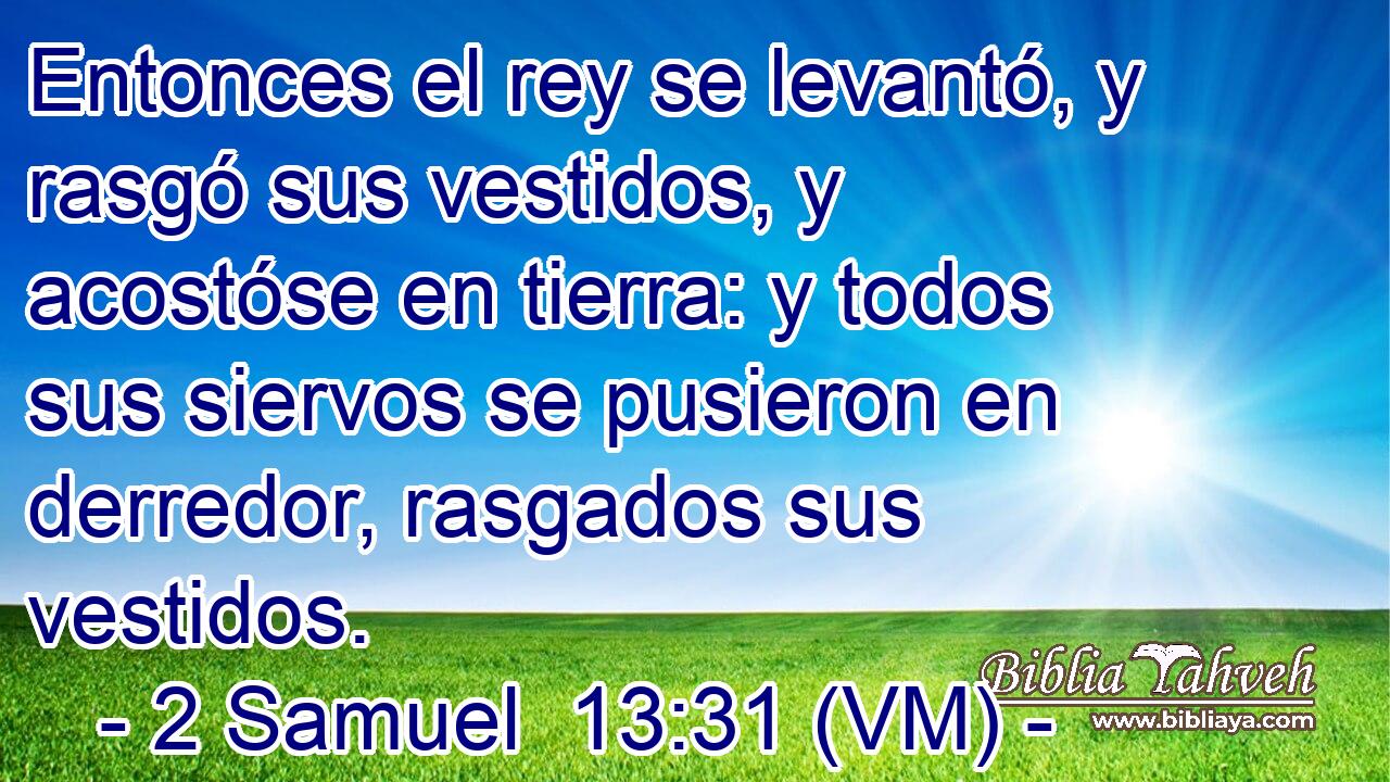  Entonces el rey se levantó, y rasgó sus vestidos, y acostóse en tierra: y todos sus siervos se pusieron en derredor, rasgados sus vestidos. 
