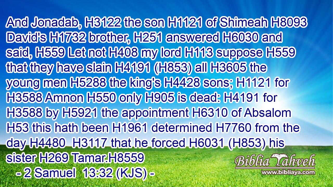 And Jonadab, H3122 the son H1121 of Shimeah H8093 David's H1732 brother, H251 answered H6030 and said, H559 Let not H408 my lord H113 suppose H559 that they have slain H4191 (H853) all H3605 the young men H5288 the king's H4428 sons; H1121 for H3588 Amnon H550 only H905 is dead: H4191 for H3588 by H5921 the appointment H6310 of Absalom H53 this hath been H1961 determined H7760 from the day H4480  H3117 that he forced H6031 (H853) his sister H269 Tamar.H8559