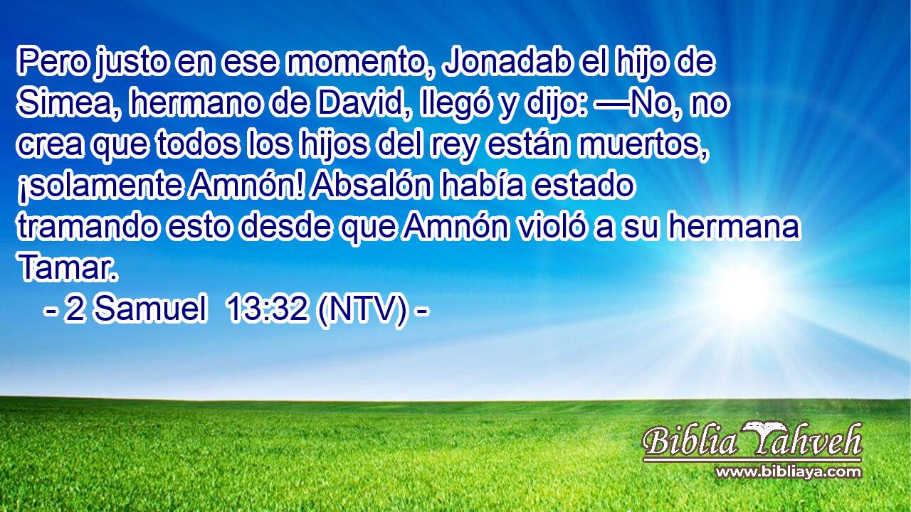 Pero justo en ese momento, Jonadab el hijo de Simea, hermano de David, llegó y dijo: —No, no crea que todos los hijos del rey están muertos, ¡solamente Amnón! Absalón había estado tramando esto desde que Amnón violó a su hermana Tamar.