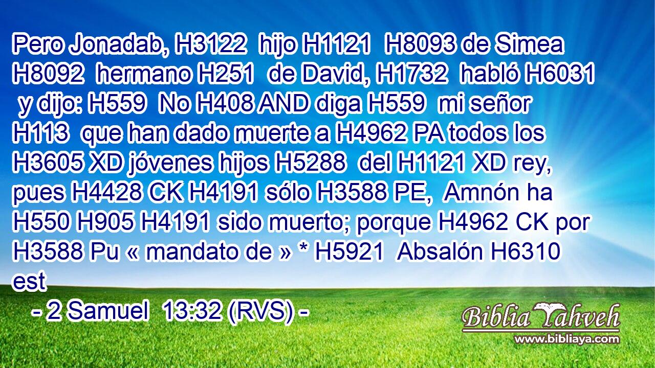 Pero Jonadab, H3122  hijo H1121  H8093 de Simea H8092  hermano H251  de David, H1732  habló H6031  y dijo: H559  No H408 AND diga H559  mi señor H113  que han dado muerte a H4962 PA todos los H3605 XD jóvenes hijos H5288  del H1121 XD rey, pues H4428 CK H4191 sólo H3588 PE,  Amnón ha H550 H905 H4191 sido muerto; porque H4962 CK por H3588 Pu « mandato de » * H5921  Absalón H6310  est