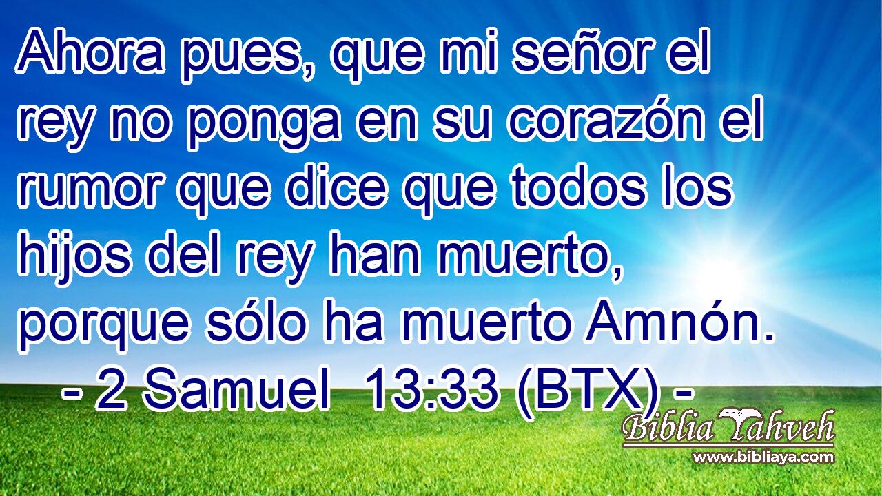 Ahora pues, que mi señor el rey no ponga en su corazón el rumor que dice que todos los hijos del rey han muerto, porque sólo ha muerto Amnón.