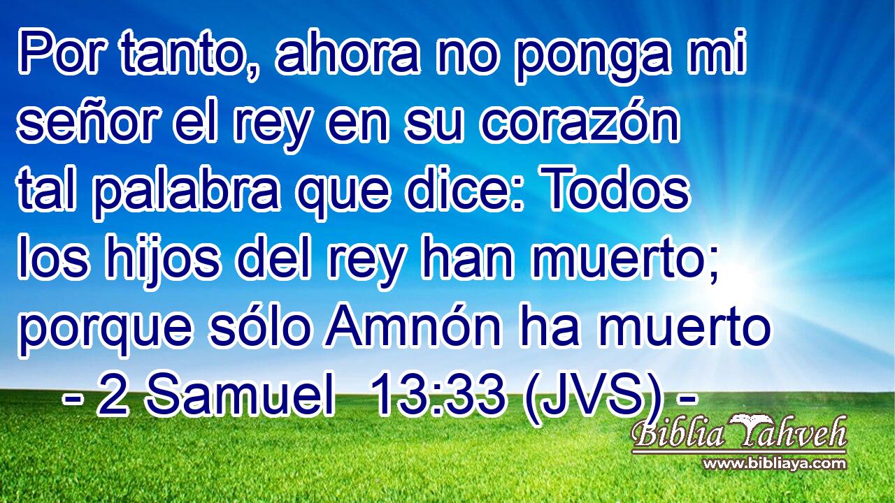 Por tanto, ahora no ponga mi señor el rey en su corazón tal palabra que dice: Todos los hijos del rey han muerto; porque sólo Amnón ha muerto