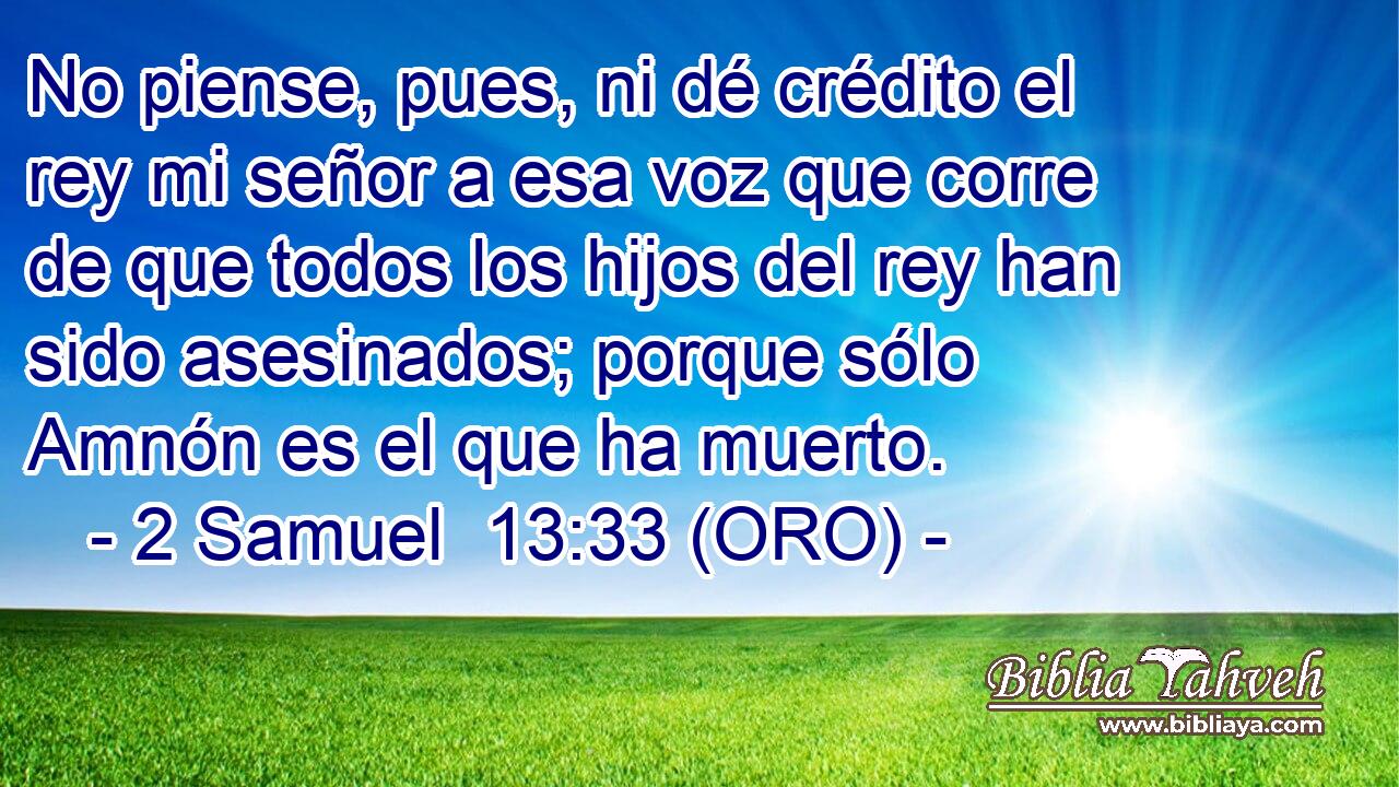 No piense, pues, ni dé crédito el rey mi señor a esa voz que corre de que todos los hijos del rey han sido asesinados; porque sólo Amnón es el que ha muerto. 