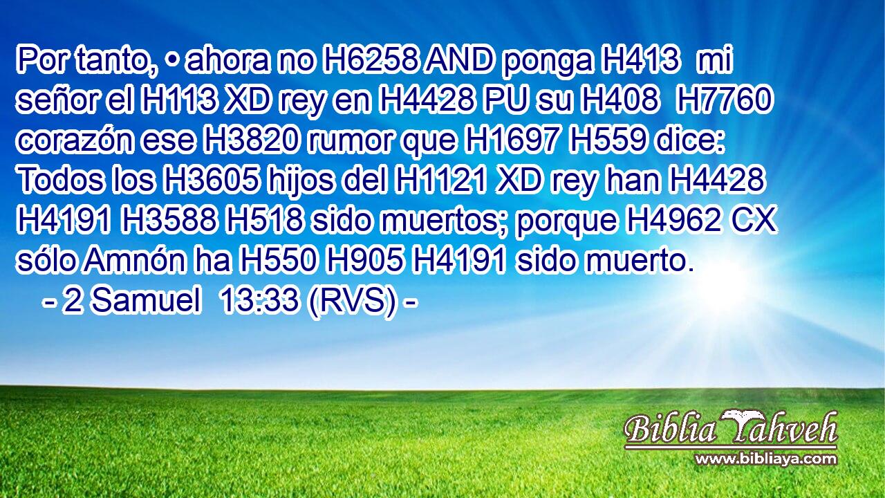 Por tanto, • ahora no H6258 AND ponga H413  mi señor el H113 XD rey en H4428 PU su H408  H7760 corazón ese H3820 rumor que H1697 H559 dice: Todos los H3605 hijos del H1121 XD rey han H4428 H4191 H3588 H518 sido muertos; porque H4962 CX sólo Amnón ha H550 H905 H4191 sido muerto. 