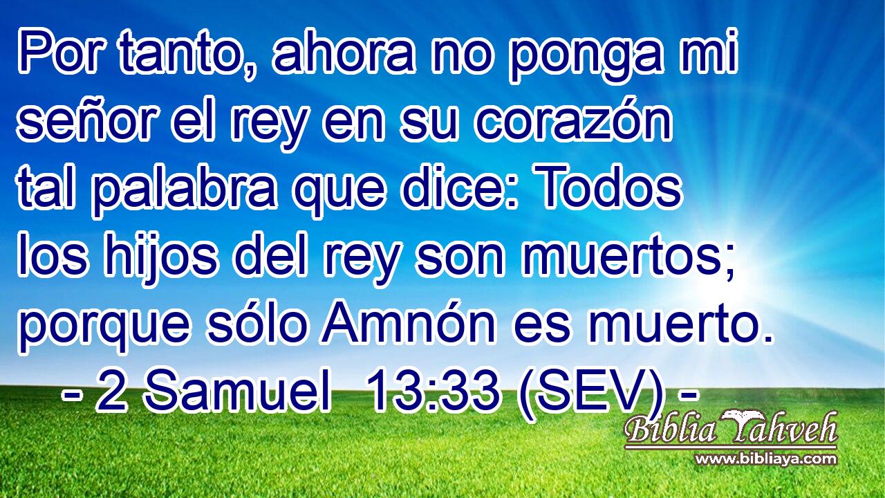 Por tanto, ahora no ponga mi señor el rey en su corazón tal palabra que dice: Todos los hijos del rey son muertos; porque sólo Amnón es muerto.