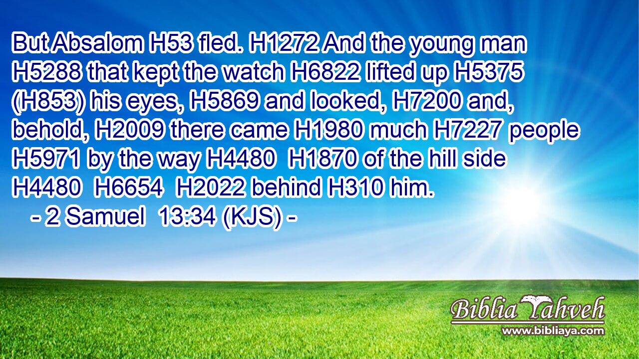 But Absalom H53 fled. H1272 And the young man H5288 that kept the watch H6822 lifted up H5375 (H853) his eyes, H5869 and looked, H7200 and, behold, H2009 there came H1980 much H7227 people H5971 by the way H4480  H1870 of the hill side H4480  H6654  H2022 behind H310 him.