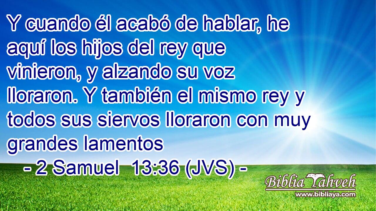 Y cuando él acabó de hablar, he aquí los hijos del rey que vinieron, y alzando su voz lloraron. Y también el mismo rey y todos sus siervos lloraron con muy grandes lamentos