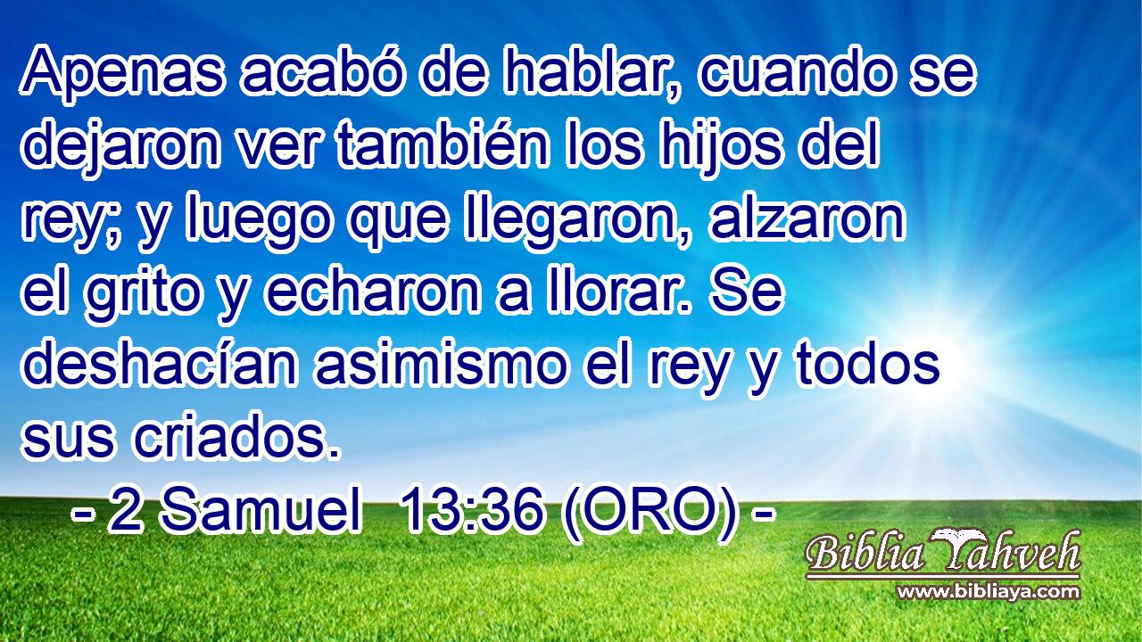  Apenas acabó de hablar, cuando se dejaron ver también los hijos del rey; y luego que llegaron, alzaron el grito y echaron a llorar. Se deshacían asimismo el rey y todos sus criados. 