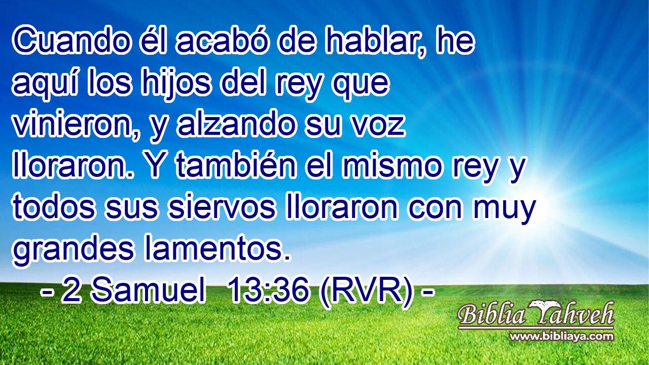 Cuando él acabó de hablar, he aquí los hijos del rey que vinieron, y alzando su voz lloraron. Y también el mismo rey y todos sus siervos lloraron con muy grandes lamentos.