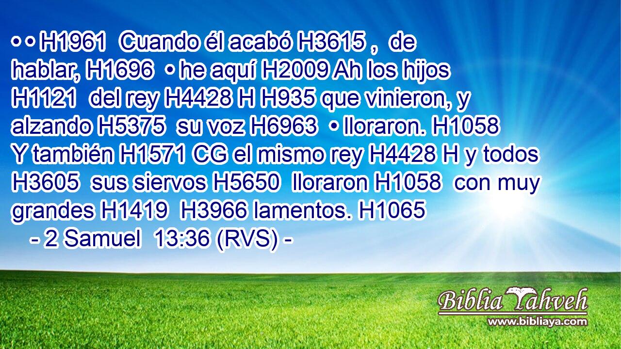 • • H1961  Cuando él acabó H3615 ,  de hablar, H1696  • he aquí H2009 Ah los hijos H1121  del rey H4428 H H935 que vinieron, y alzando H5375  su voz H6963  • lloraron. H1058  Y también H1571 CG el mismo rey H4428 H y todos H3605  sus siervos H5650  lloraron H1058  con muy grandes H1419  H3966 lamentos. H1065  