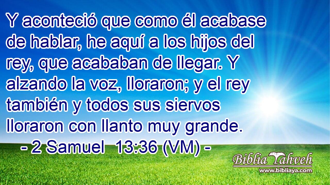  Y aconteció que como él acabase de hablar, he aquí a los hijos del rey, que acababan de llegar. Y alzando la voz, lloraron; y el rey también y todos sus siervos lloraron con llanto muy grande. 