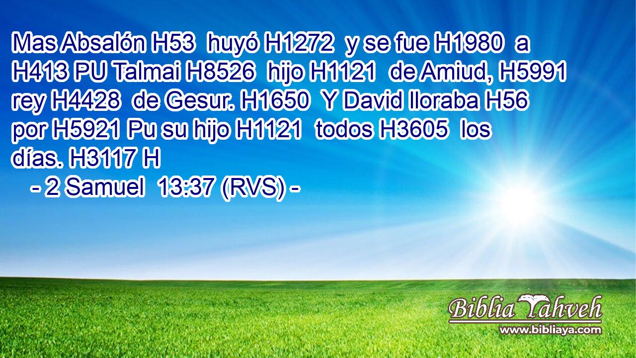 Mas Absalón H53  huyó H1272  y se fue H1980  a H413 PU Talmai H8526  hijo H1121  de Amiud, H5991  rey H4428  de Gesur. H1650  Y David lloraba H56  por H5921 Pu su hijo H1121  todos H3605  los días. H3117 H 