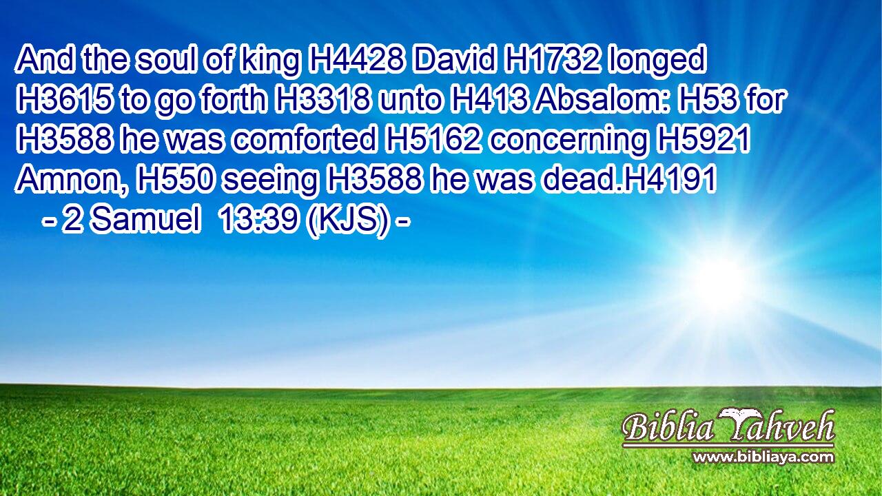 And the soul of king H4428 David H1732 longed H3615 to go forth H3318 unto H413 Absalom: H53 for H3588 he was comforted H5162 concerning H5921 Amnon, H550 seeing H3588 he was dead.H4191