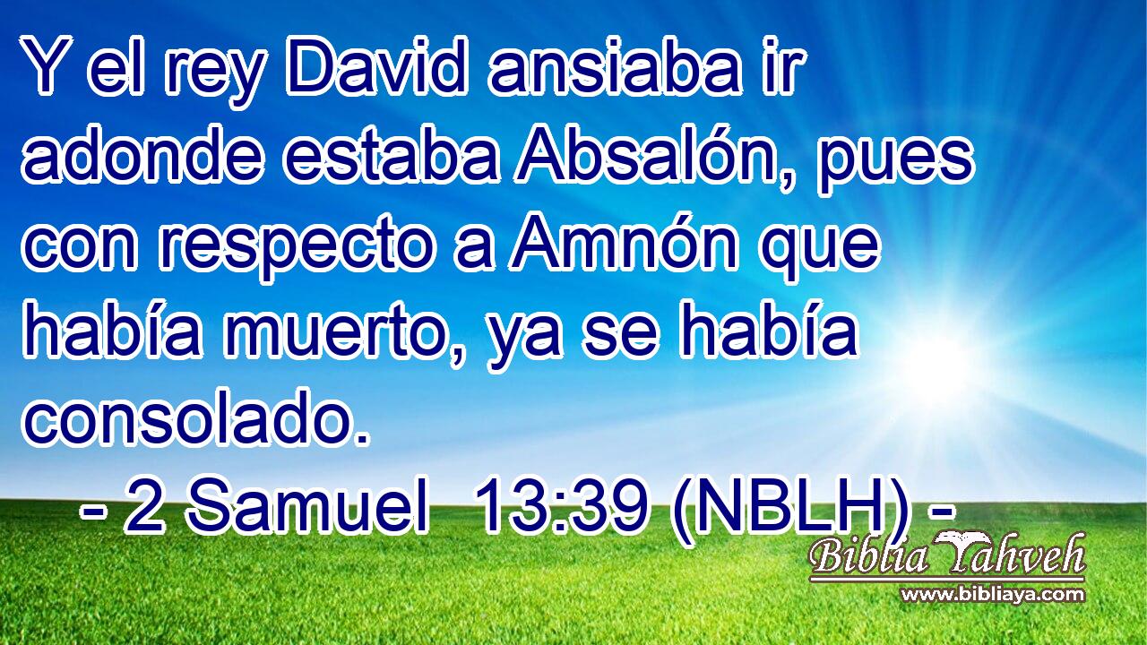  Y el rey David ansiaba ir adonde estaba Absalón, pues con respecto a Amnón que había muerto, ya se había consolado. 