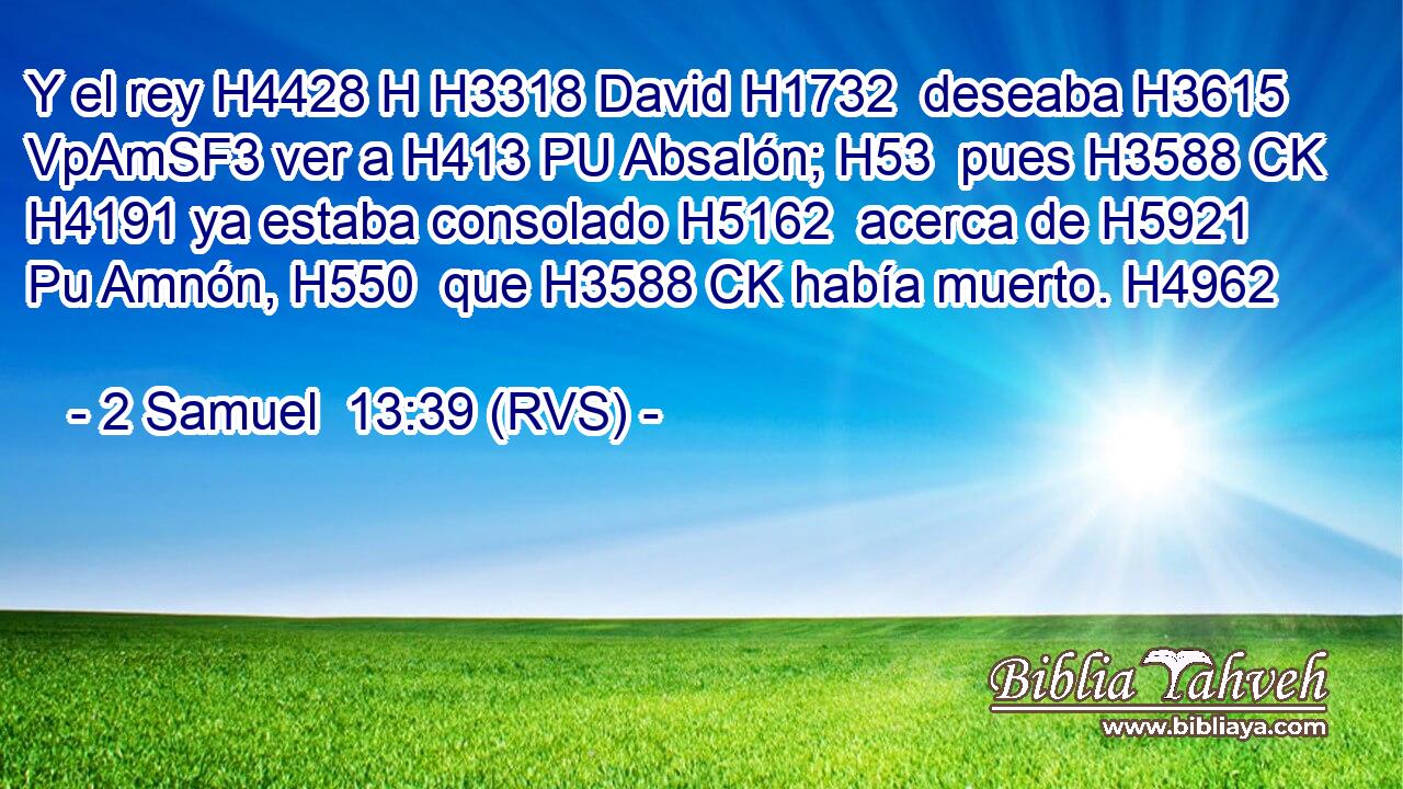 Y el rey H4428 H H3318 David H1732  deseaba H3615 VpAmSF3 ver a H413 PU Absalón; H53  pues H3588 CK H4191 ya estaba consolado H5162  acerca de H5921 Pu Amnón, H550  que H3588 CK había muerto. H4962  