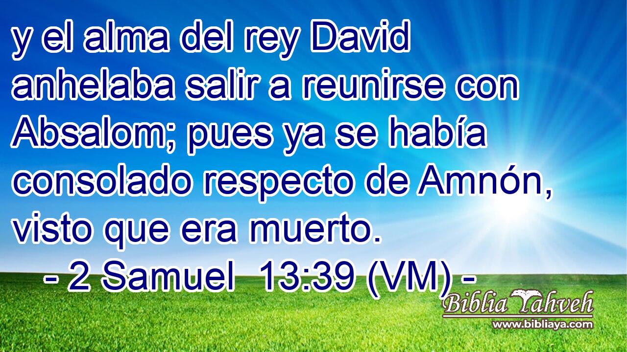  y el alma del rey David anhelaba salir a reunirse con Absalom; pues ya se había consolado respecto de Amnón, visto que era muerto. 