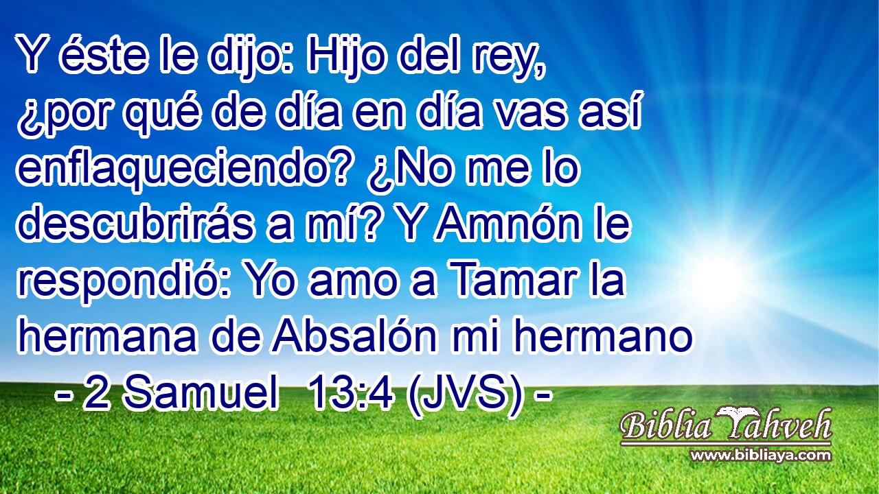 Y éste le dijo: Hijo del rey, ¿por qué de día en día vas así enflaqueciendo? ¿No me lo descubrirás a mí? Y Amnón le respondió: Yo amo a Tamar la hermana de Absalón mi hermano