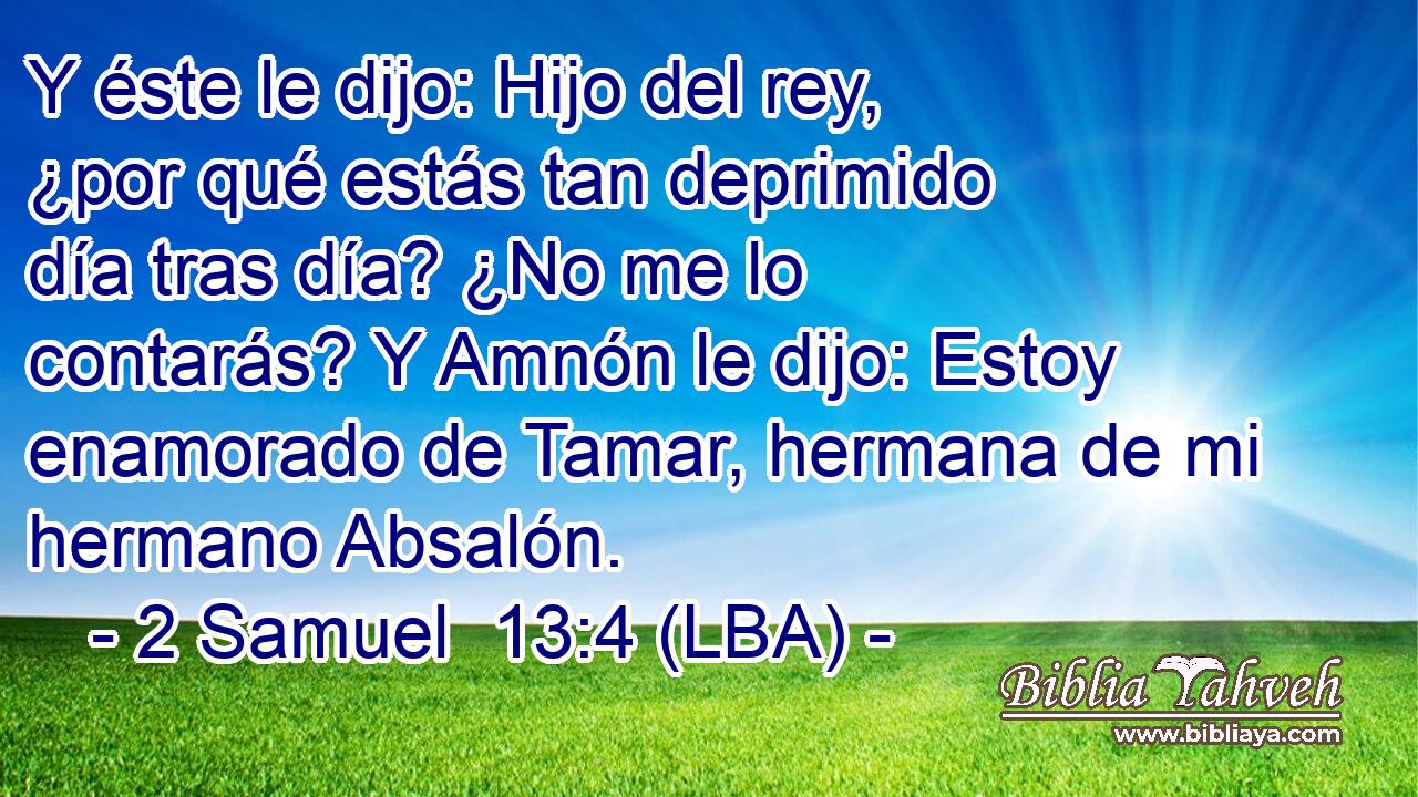 Y éste le dijo: Hijo del rey, ¿por qué estás tan deprimido día tras día? ¿No me lo contarás? Y Amnón le dijo: Estoy enamorado de Tamar, hermana de mi hermano Absalón.