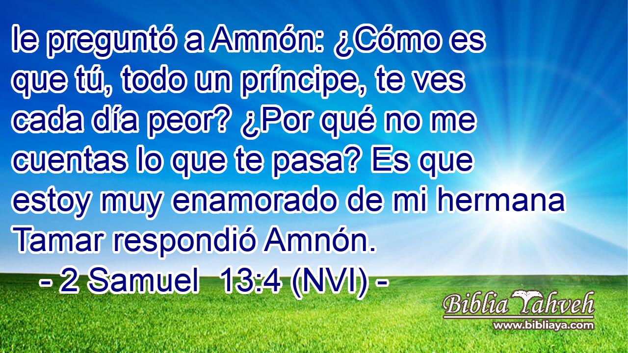  le preguntó a Amnón: ¿Cómo es que tú, todo un príncipe, te ves cada día peor? ¿Por qué no me cuentas lo que te pasa? Es que estoy muy enamorado de mi hermana Tamar respondió Amnón. 