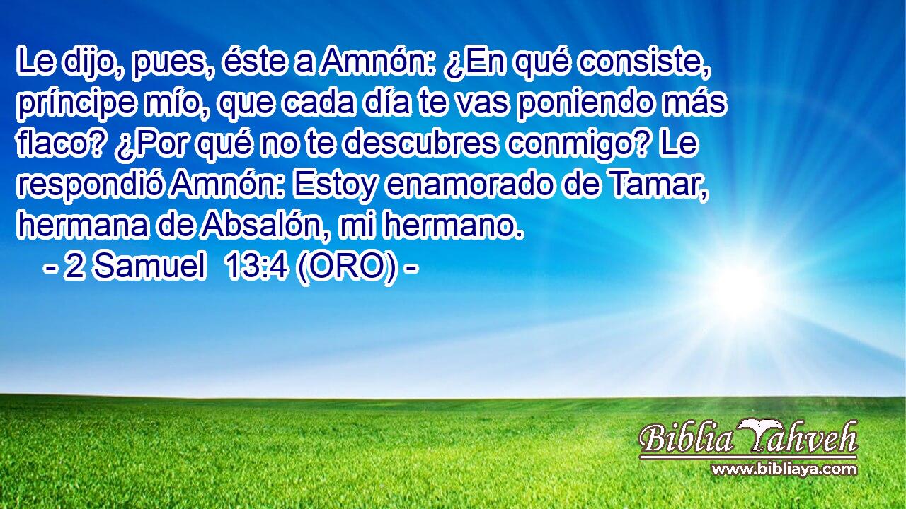  Le dijo, pues, éste a Amnón: ¿En qué consiste, príncipe mío, que cada día te vas poniendo más flaco? ¿Por qué no te descubres conmigo? Le respondió Amnón: Estoy enamorado de Tamar, hermana de Absalón, mi hermano. 