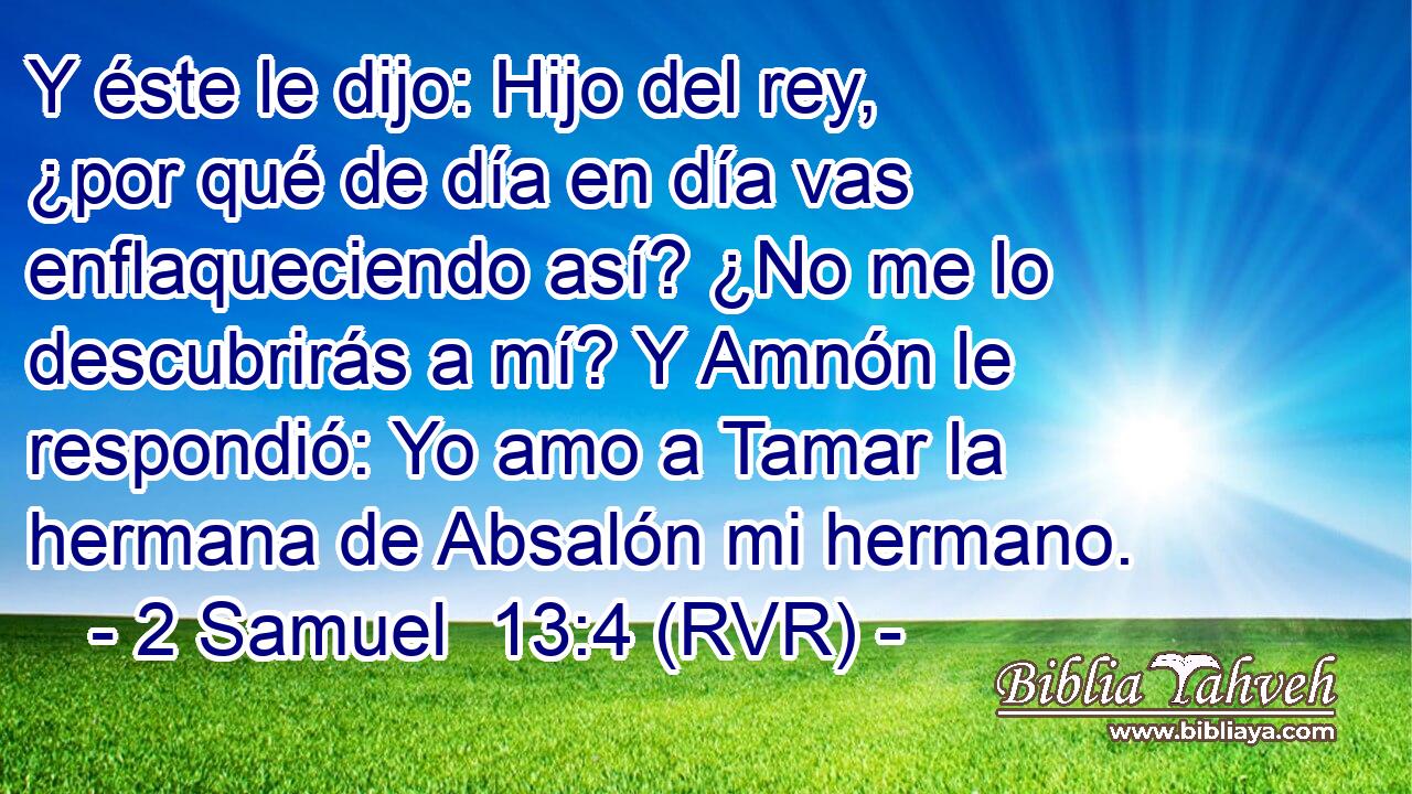 Y éste le dijo: Hijo del rey, ¿por qué de día en día vas enflaqueciendo así? ¿No me lo descubrirás a mí? Y Amnón le respondió: Yo amo a Tamar la hermana de Absalón mi hermano.