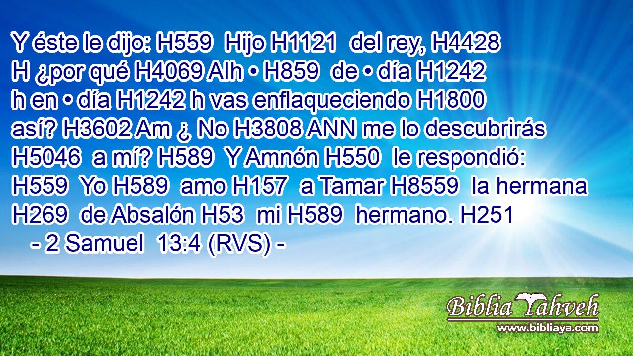 Y éste le dijo: H559  Hijo H1121  del rey, H4428 H ¿por qué H4069 AIh • H859  de • día H1242 h en • día H1242 h vas enflaqueciendo H1800  así? H3602 Am ¿ No H3808 ANN me lo descubrirás H5046  a mí? H589  Y Amnón H550  le respondió: H559  Yo H589  amo H157  a Tamar H8559  la hermana H269  de Absalón H53  mi H589  hermano. H251  