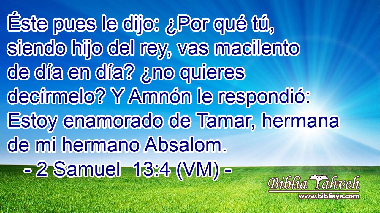  Éste pues le dijo: ¿Por qué tú, siendo hijo del rey, vas macilento de día en día? ¿no quieres decírmelo? Y Amnón le respondió: Estoy enamorado de Tamar, hermana de mi hermano Absalom. 